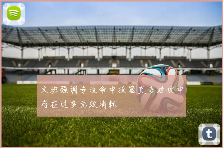 文班强调专注命中投篮直言进攻中存在过多无效消耗