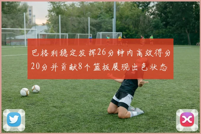 巴格利稳定发挥26分钟内高效得分20分并贡献8个篮板展现出色状态