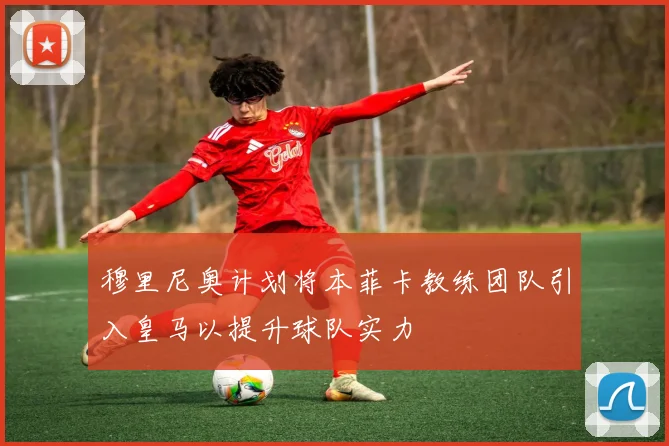 穆里尼奥计划将本菲卡教练团队引入皇马以提升球队实力