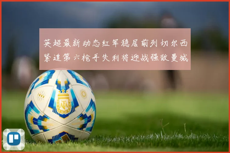 英超最新动态红军稳居前列切尔西紧追第六枪手失利将迎战强敌曼城