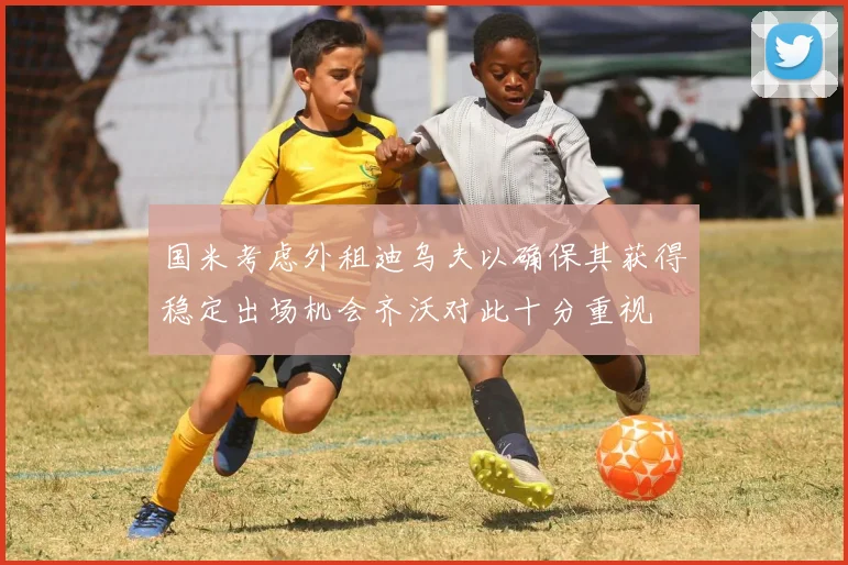 国米考虑外租迪乌夫以确保其获得稳定出场机会齐沃对此十分重视