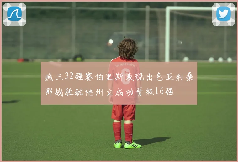 疯三32强赛伯里斯表现出色亚利桑那战胜犹他州立成功晋级16强