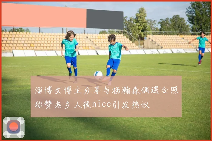 淄博女博主分享与杨瀚森偶遇合照称赞老乡人很nice引发热议
