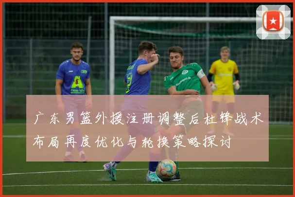 广东男篮外援注册调整后杜锋战术布局再度优化与轮换策略探讨